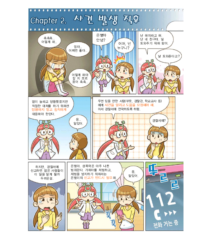 Chapter2. 사건 발생 직후, 은별: 흑흑흑 어떻게 해 엄마 어쩌면 좋아 어떻게 해야할지 모르겠어, 해미:은별아 안녕?, 은별:어머, 넌 누구니?,은별:난 해미라고해 난 네 친구야. 널 도와주기 위해 왔어, 은별 :날 도와준다고?, 해미:많이 놀라고 당황했겠지만 적절한 대처를 하기 위해선 당황하지말고 침착하게 대응해야 한단다. 은별:응. 알았어. 해미: 우선 믿을 만한 사람(부모, 경찰관, 학교교사 등)에게 사건을 알리고 도움을 요청해야해. 어서 경찰서에 연락하도록 하렴.은별:경찰서에? 하지만 경찰서에 신고하면 많은사람들이 이일을 알게 될까 두려운걸. 해미:은별아. 성폭력은 아주 나쁜 범죄란다. 가해자를 처벌하고 재범을 방지하기 위해서는 은별이의 신고가 반드시 필요해. 은별:응. 알았어. 뚜르르 112 전화거는중
