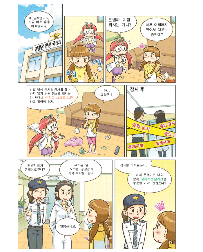 경찰:네 알겠습니다 지금 바로 출동하겠습니다, 해미:은별아 지금 뭐하는 거니?, 은별: 너무 어질러져 있어서 치우는 중인데?, 해미:범죄 발생 당시의 증거를 훼손 하지 않기 위해 청소를 해서는 안 된단다. 현장을 그대로 보존하고 있어야 하지 은별: 아..그렇구나. 잠시후 여경찰관:안녕? 네가 은별이구나? 과학수사팀:우리는 널 도와줄 경찰관과 과학 수사팀이란다. 은별:안녕하세요? 여경찰관:씩씩한 아이로구나. 이제 은별이는 나와 함께 성폭력전담기관을 방문할 거야. 괜찮겠니?