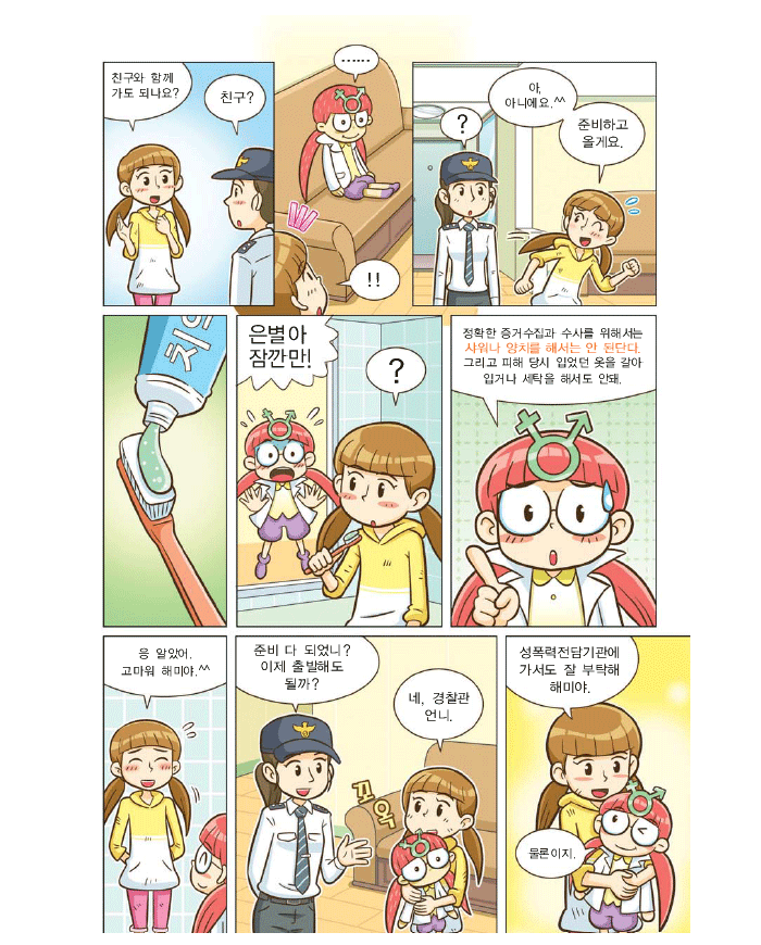 은별:친구와 함께 가도 되나요? 아 아니에요 준비하고 올께요, 해미:은별아 잠깐만 ! 정확한 증거수집과 수사를위해서는 샤워나 양치를 해서는 안 된단다 그리고 피해 당시 입었던 옷을 갈아 입거나 세탁을 해서도 안돼. 은별: 응 알았어. 고마워 해미야. ^^ 여경찰관:준비 다 되었니? 이제출발해도 될까? 은별:네. 경찰관 언니. 성폭력전담기관에 가서도 잘 부탁해 해미야. 해미:물론이지.