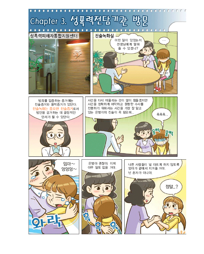 chapter3. 성폭력 전담기관방문, 진술녹화실 : 어떤일이 있었는지 선생님에게 말해 줄수 있겠니? 범죄를 입증하는 증거에는 진술증거와 물적증거가 있단다.진술녹화는 중요한 진술증거로서 범인을 검거하는 데 결정적인 단서가 될 수 있단다. 사건을 다시 떠올리는 것이 많이 힘들겠지만 사건을 정확하게 파악하고 원활한 수사를 진행하기 위해서는 사건을 가장 잘 알고 있는 은별이의 진술이 꼭 필요해.. 은별:흑흑흑.. 훌쩍훌쩍 엄마~엉엉엉 엄마:은별아 괜찮아. 이제 아무 일도 없을 거야. 나쁜 사람들이 널 아프게 하지 않도록 엄마가 곁에서 지켜줄거야. 넌 혼자가 아니야. 은별:정말...?