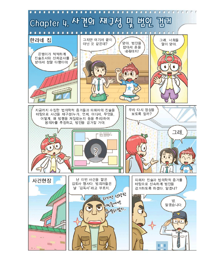 cahper 4. 사건의 재구성 및 범인 검거, 한라네 집 강한라 : 은별이가 씩씩하게 진술조사와 신체검사를 받아서 정말 다행이야 강백두:맞아. 범인을 잡아서 혼을 내줘야지! 해미:그래. 너희들말이 맞아. 지금까지 수집한 법의학적증거들과 피해자의 진술을 바탕으로 사건을 재구성(누가, 언제, 어디서, 무엇을, 어떻게,왜 범행을 저질렀는지 등을 추리)하여 용의자를 추정하고, 범인을 검거할 거야. 우리 다시 영상을 보도록 할까? 한라,백두:그래. 사건현장 김도사형사: 난 이번 사건을 맡은 김도사 형사다. 범죄자들은 날 '김독사'라고 부르지. 하지만 선량한 시민들에게 따뜻하겠지. 피해자 진술과 법의학적 증거를 바탕으로 신속하게 범인을 검거하도록 하겠다. 알겠나? 박형사:넵. 알겠습니다.