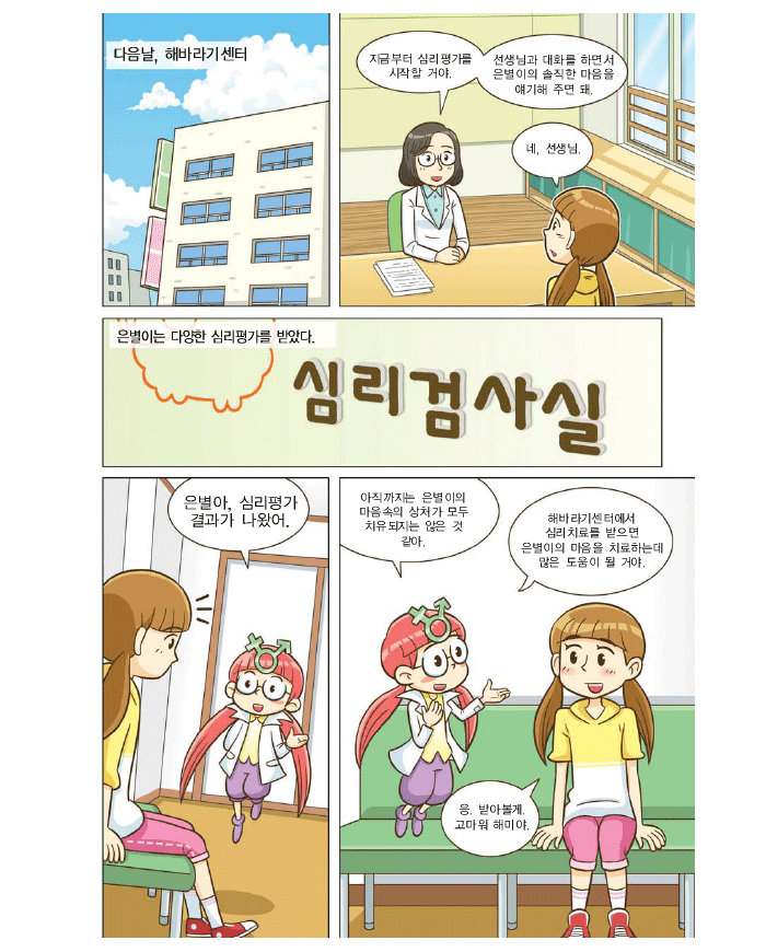 다음날 해바라기 센터 선생님:지금부터 심리평가를 시작할거야 선생님과 대화를 하면서 은별이의 솔직한 마음을 얘기해 주면 돼. 은별:네.선생님. 은별이는 다양한 심리평가를 받았다. 은별아, 심리평가 결과가 나왔어.해미:아직까지는 은별이의 마음속의 상처가 모두 치유되지는 않은 것 같아.해바라기센터에서 심리치료를 받으면 은별이의 마음을 치료하는데 많은 도움이 될 거야. 은별: 응.받아볼께. 고마워.해미야. 