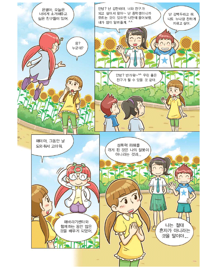해미:은별아 오늘은 너에게 소개해주고 싶은 친구들이 있어.은별:응?누군데? 강한라:안녕? 난 강한라야. 너와 친구가되고 싶어서 왔어~ 난 중학생이니까 모르는 것이 있으면 나한테 물어보렴. 내가 많이 알려줄게. ^^ 강백두:난 강백두라고 해. 나도 누나랑 친하게 지내고 싶어. 은별: 안녕? 반가워~^^ 우린 좋은 친구가 될 수 있을것 같아. 해미야. 그동안 날 도와줘서 고마워. 해바라기센터와 함께하는 동안 많은것을 배우게 되었어. 성폭력피해를 겪게 된 것은 나의 잘못이 아니라는 것과 나는 절대 혼자가 아니라는 것을 말이야.