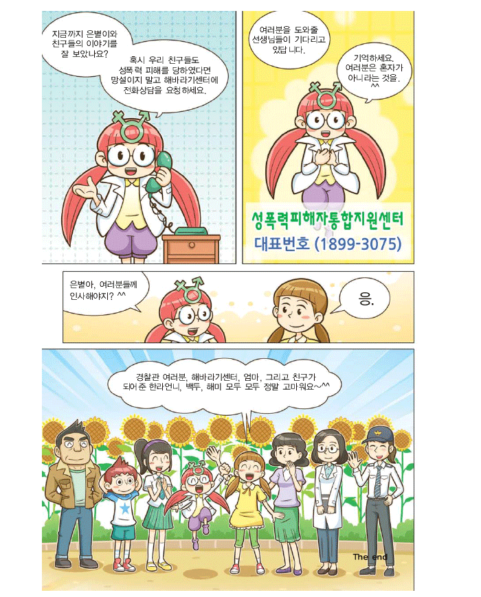 해미:지금까지 은별이와 친구들의 이야기를 잘 보았나요? 혹시 우리 친구들도 성폭력 피해를 당하였다면 망설이지말고 해바라기센터에 전화상담을 요청하세요.여러분을 도와줄 선생님들이 기다리고있습니다. 기억하세요.여러분은 혼자가 아니라는 것을.^^ 성폭력피해자통합지원센터 대표번호(1899-3075) 은별아, 여러분들께 인사해야지? 은별:응. 경찰관 여려분, 해바라기센터, 엄마, 그리고 친구가 되어준 한라언니, 백두, 해미 모두 정말 고마워요~^^