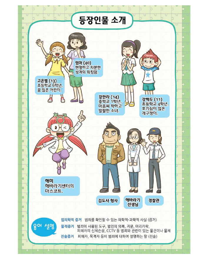 등장인물 소개 - 고은별(13)초등학교 6학년 꿈 많은 어린이, 엄마(40) 현명하고 차분한 성격의 워킹맘, 강한라(14)중학교 1학년. 마음씨 착하고 발랄한 소녀, 강백두(11) 초등학교 4학년. 호기심이 많은 개구쟁이, 해미 - 해바라기센터의 마스코트, 김도사 형사, 해바라기 선생님, 경찰관, 용어설명 - 법의학적 증거 : 범죄를 확인할 수 있는 의학적, 과학적 사실(증거) ,물적증거 : 범죄에 사용된 도구, 범인의 의복, 지문, 머리카락, 피해자의 신체손상, CCTV등 범죄와 관련이 있는 물건이나 물체, 진술증거 : 피해자, 목격자 등이 범죄에 대하여 설명하는 말(진술)