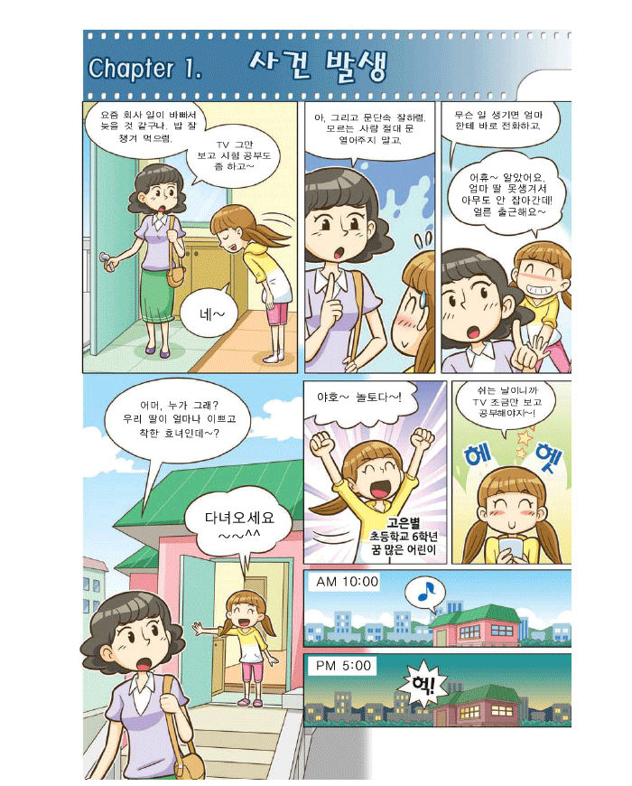 Chapter1. 사건발생, 엄마: 요즘 회사일이 바빠서 늦을 것 같구나. 밥 잘 챙겨 먹으렴 TV그만 보고 시험공부도좀 하고~ 아 그리고 문단속 잘하렴 모르는 사람 절대 문 열어주지말고 무슨 일 생기면 엄마한테 바로 전화하고, 은별:어휴~알았어요 엄마 딸 못생겨서 아무도 안 잡아간데 얼른 출근해요, 엄마: 어머, 누가그래? 우리 딸이 얼마나 이쁘고 착한 효녀인데~? 은별:다녀오세요~~^^ 야호~ 놀토다~! 고은별 초등학교 6학년 꿈많은 어린이 은별: 쉬는 날이니까 TV조금만 보고 공부해야지~! AM 10:00, PM 5:00 은별:헉!