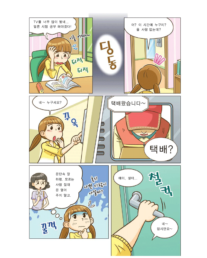 은별:TV를 너무 많이 봤네... 얼른 시험공부 해야겠다. 딩동, 은별: 어? 이 시간에 누구지? 올 사람 없는데? 네~ 누구세요?, 택배왔습니다~택배? 은별:(엄마:문단속 잘하렴 모르는 사람 절대 문 열어 주지 말고) 혹시 나쁜사람이 아닐까? 에이 설마 , 네 ~ 잠시만요~