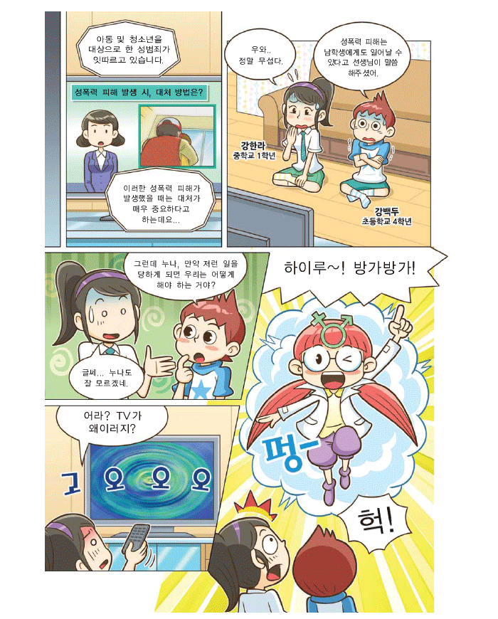 뉴스:아동 및 청소년을 대상으로 한 성범죄가 잇따르고 있습니다. 이러한 성폭력 피해가 발생했을 때는 대처가 매우 중요하다고 하는데요. 강한라 중학교  1학년: 우와..정말 무섭다. 강백두 초등학교 4학년: 성폭력 피해는 남학생에게도 일어날 수 있다고 선생님이 말씀해 주셨어.그런데 누나, 만약 저런일을 당하게 되면 우리는  어떻게 해야 하는  거야? 강한라: 글쎄..누나도 잘 모르겠네. 어라? TV가 왜 이러지? 하이루~ 방가방가! 펑- 헉!