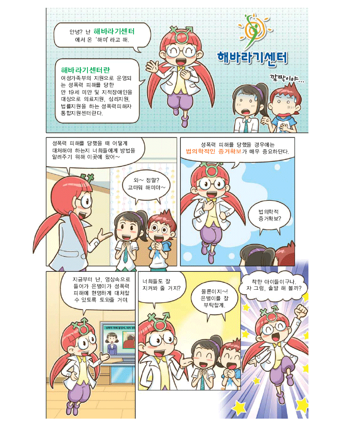 안녕? 난 해바라기센터 에서온 '해미'라고 해, 해바라기센터란 여성가족부의 지원으로 운영되는 성폭력 피해를 당한 만 19세 미만 및 지적장애인을 대상으로 의료지원, 심리지원, 법률지원을 하는 성폭력 피해자 통합지원센터란다. 성폭력 피해를 당했을 때 어떻게 대처해야하는지 너희들에게 방법을 알려주기 위해 이곳에 왔어~ 강한라, 강백두: 와~ 정말? 고마워 해미야~ 해미: 성폭력 피해를 당했을 경우에는 법의학적인 증거확보가 매우 중요하단다. 강한라, 강백두: 법의학적 증거확보? 해미: 지금부터 난, 영상속으로 들어가 은별이가 성폭력 피해에 현명하게 대처할 수 있도록 도와줄 거야. 너희들도 잘 지켜봐 줄 거지? 강한라, 강백두:물론이지~! 은별이를 잘 부탁할게. 해미:착한 아이들이구나. 자 그럼, 출발 해 볼까?