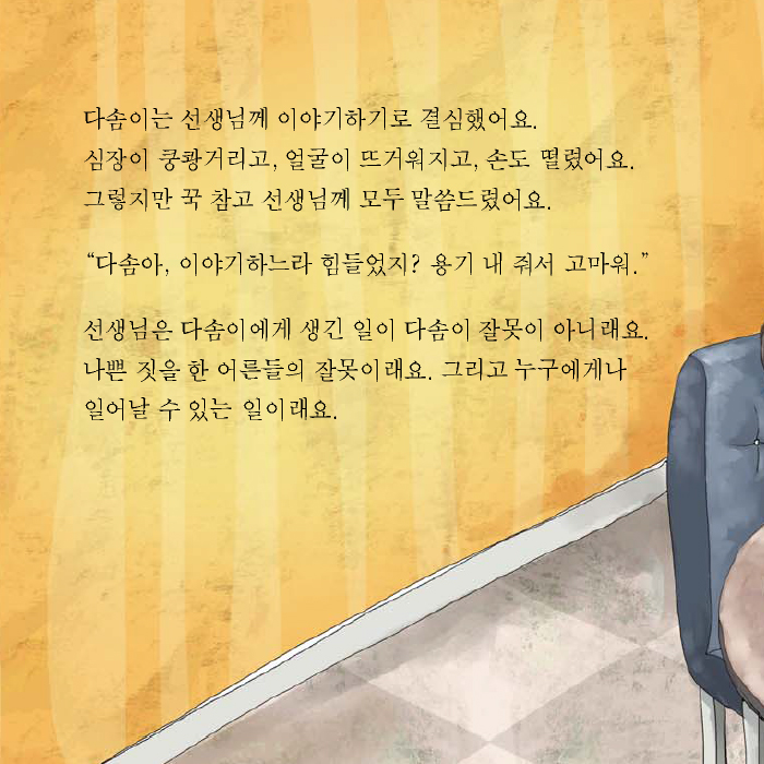 다솜이는 선생님께 이야기하기로 결심했어요. 심장이 쿵쾅거리고, 얼굴이 뜨거워지고, 손도 떨렸어요. 그렇지만 꾹 참고 선생님께 모두 말씀드렸어요. '다솜아, 이야기하느라 힘들었지? 용기 내 줘서 고마워.' 선생님은 다솜이에게 생긴 일이 다솜이 잘못이 아니래요. 나쁜 짓을 한 어른들의 잘못이래요. 그리고 누구에게나 일어날 수 있는 일이래요.
