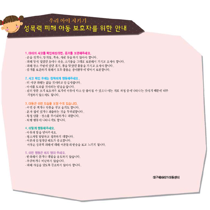 우리 아이 지키기 성폭력 피해 아동 보호자를 위한 안내 1. 아이의 사고를 확인하셨다면, 증거를 보관해주세요, 2. 사고 확인 후에는 침착하게 행동해주세요. 3. 아동은 이런 모습을 보일 수 도 있습니다. 4. 이렇게 행동해주세요. 5. 이런 행동은 하지 말아주세요(반복해서 묻거나 대답을 유도하지 않습니다, 추궁하거나 비난하지 않습니다, 피해 사실을 잊도록 강요하지 않아야 합니다) 대구해바라기아동센터