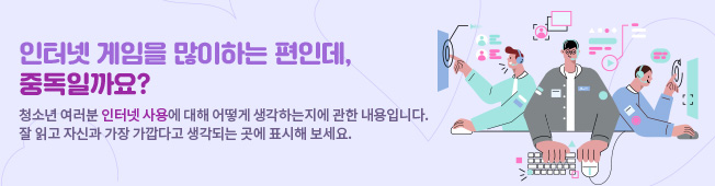 인터넷 게임을 많이 하는 편인데, 중독일까요? 청소년 여러분이 인터넷 사용에 대해 어떻게 생각하는지에 관한 내용입니다. 잘 읽고 자신과 가장 가깝다고 생각되는 곳에 표시해 보세요.
