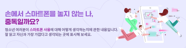 손에서 스마트폰을 놓지 않는 나, 중독일까요? 청소년 여러분이 스마트폰 사용에 대해 어떻게 생각하는지에 관한 내용입니다. 잘 읽고 자신과 가장 가깝다고 생각되는 곳에 표시해 보세요.