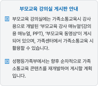 부모교육 강의실에는 가족소통교육시 강사용으로 개발된 '부모교육 강사 매뉴얼(강의용 매뉴열, PPT), '부모교육 동영상'이 게시되어 있으며, 가족센터에서 가족소통교육 시 활용할 수 있습니다. 성평등가족부에서는 향후 순차적으로 가족 소통교육 콘텐츠를 재개발하여 게시할 계획입니다.