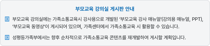 부모교육 강의실에는 가족소통교육시 강사용으로 개발된 '부모교육 강사 매뉴얼(강의용 매뉴열, PPT), '부모교육 동영상'이 게시되어 있으며, 가족센터에서 가족소통교육 시 활용할 수 있습니다. 성평등가족부에서는 향후 순차적으로 가족 소통교육 콘텐츠를 재개발하여 게시할 계획입니다.