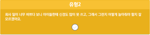 유형2/회사 일이 너무 바쁘다 보니 아이들한테 신경도 많이 못 쓰고, 그래서 그런지 어떻게 놀아줘야 할지 잘 모르겠어요.