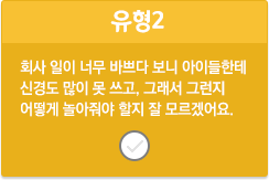 유형2/회사 일이 너무 바쁘다 보니 아이들한테 신경도 많이 못 쓰고, 그래서 그런지 어떻게 놀아줘야 할지 잘 모르겠어요.