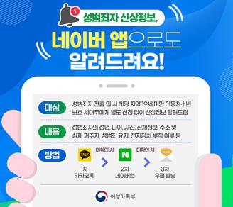 성범죄자 신상정보_네이버 앱으로도 알려드려요! 대상: 성범죄자 전출,입 시 해당지역 19세 미만 아동청소년 보호 세대주에게 별도 신청없이 신상정보 알려드림, 내용: 성범죄자의 성명, 나이, 사진, 신체정보, 주소 및 실제 거주지, 성범죄 요지, 전자장치 부착 여부 등, 방법: 1차 카카오톡 미확인시 2차 네이버앱 미확인시 3차 우편발송_여성가족부
