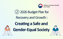 (Ministry of Gender Equality and Family logo) ② 2026 Budget Plan for Recovery and Growth Creating a Safe and Gender-Equal SocietyGUbUN(Ministry of Gender Equality and Family logo) Creating a Safe and Gender-Equal Society 01. Strengthening Response to Digital Sex Crimes ∨ Expansion of victim support personnel: +23 (Central: +5, Regional: +18) ∨ System upgrades for support services such as illegal video removal ∨ Reinforced international cooperation, joint action, and research 02. Support for Women Victims of Gender-Based Violence ∨ Functional enhancement of support facilities for victims of violence ∨ Independence support allowance for youth victims of sexual exploitation after discharge (KRW 500,000/month) ∨ Provision of safety devices for victims of stalking and dating violence 03. Strengthening Gender Equality Culture & Support for Women's Economic Participation ∨ Promotion of gender-equal culture among the younger generation (new initiative) ∨ Promotion of the establishment of the National Women’s History Museum (ongoing initiative) ∨ Introduction of region-led vocational training programs and expansion of career interruption prevention support (+10 additional centers)