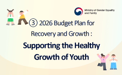 (Ministry of Gender Equality and Family logo) ③ 2026 Budget Proposal for Recovery and Growth - Supporting the Healthy Growth of YouthGUbUN(Ministry of Gender Equality and Family logo)Supporting the Healthy Growth of Youth 01. Enhancing Youth Mental Health ∨ Expand regional coverage of the one-stop support package program for socially withdrawn or reclusive youth (+ 2 cities/provinces) ∨ Increase the number of specialists at suicide and self-harm intensive psychological clinics (105 → 124 persons) ∨ Establish growth workplaces for out-of-home youth (3 locations, new) 02. Ensuring Safety in Youth Facilities ∨ Reinforce safety measures at national youth training centers and the Internet Dream Village ∨ Conduct comprehensive safety and hygiene inspections at nature-based youth training facilities ∨ Increase meal subsidies for youth facility users (KRW 5,000 → 6,000 per meal) 03. Promoting Youth Activities and Participation ∨ Launch programs to strengthen youth global competence (new) ∨ Introduce support programs for youth group activities (new) ∨ Operate youth participation committees (new)