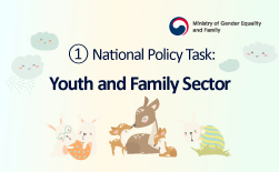 (Ministry of Gender Equality and Family Logo)  ① National Policy Task: Youth and Family Sector Promoting the Healthy Growth of Children and Youth and Advancing Diverse Family Support Initiatives GUbUN(Ministry of Gender Equality and Family Logo)  ① National Policy Task: Youth and Family Sector Key Initiatives Promoting Youth Activities and Participation ○ Expand the development and dissemination of activity and participation programs, including international exchange. ○ Strengthen experiential and learning support through the Youth After-School Academy. ○ Gradually expand balanced growth initiatives for youth in depopulated regions. Enhancing Health and Mental Well-being ○ Promote the health of youth experiencing emotional or behavioral crises, social isolation, reclusion, or other high-risk conditions. ○ Support health experience programs for children and youth from vulnerable groups. Strengthening Online Safety for Children and Youth ○ Support digital citizenship education for children and youth. ○ Expand healing programs and professional counseling staff for youth excessively dependent on media. Expanding Childcare Support Services ○ Gradually relax income criteria for government support, increase subsidy rates, and eliminate differential support between pre- and post-school ages. ○ Improve stable employment conditions for childcare providers (e.g., raise care allowances, introduce new night-time emergency care allowances). ○ Establish a management system for private childcare service providers. Strengthening Support for Single-Parent and Multicultural Families ○ Raise income thresholds and benefit amounts for child-rearing subsidies for single-parent families. ○ Expand additional child-rearing subsidies for single mothers and fathers, and grandparent-headed families. ○ Enhance educational support for children and youth from multicultural backgrounds.