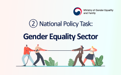 (Ministry of Gender Equality and Family Logo)  ② National Policy Task: Gender Equality Sector Realizing a Gender-Equal Society That Guarantees Equal Opportunities and RightsGUbUN(Ministry of Gender Equality and Family Logo)  ② National Policy Task: Gender Equality Sector Key Initiatives Strengthening Gender Equality Governance ○ Expand and reorganize the ministry into the “Ministry of Gender Equality and Family” to oversee and coordinate gender equality policies, among other functions. ○ Improve policy delivery systems by expanding dedicated gender equality departments at the central and local government levels. ○ Promote gender mainstreaming measures such as gender impact assessments and reform violence prevention education. Creating Gender-Equal Workplaces ○ Introduce a pay transparency system for employment equality and establish a public disclosure platform. ○ Support organizational culture improvement through diagnostics and training programs. Enhancing Support for Women’s Economic Participation ○ Expand employment retention and start-up support services for women through Saeil Centers (New Job Centers for Women) and other platforms. ○ Expand the growth foundation for women-led businesses, including the creation of women’s venture funds. ○ Expand regional business incubator centers for women entrepreneurs.