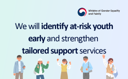 (Ministry of Gender Equality and Family Logo) We will identify at-risk youth early and strengthen tailored support services –Policy Series on Support for Youth at High Risk, Part 1–GUbUNWhat is the At-Risk Youth Support Program? Are you aware of the types of support available for young people experiencing various crisis situations - such as risk of suicide or self-harm, social withdrawal and isolation, or running away from home or school? The Ministry of Gender Equality and Family operates customized support programs nationwide, tailored to the individual circumstances of each at-risk youth. Learn more about the government’s support policies for at-risk youth below.GUbUNWe provide round-the-clock support for at-risk youth - closer to them as anyone else. ∙ At 240 Youth Counseling & Welfare Centers across the country, we provide integrated services including counseling, emergency rescue, self-reliance support, and medical assistance. ∙ Through the 24/7 Youth Helpline 1388, young people can acess help anytime, anywhere. ○ Eligibility: Youth aged 9 to 24 and their guardians ○ How to Apply: ① Visit a nearby Youth Counseling & Welfare Center ② Contact Youth Helpline 1388 ③ Apply online at https://www.1388.go.kr (Youth 1388 → Service Application → Nearby Facilities) Youth Counseling 1388 ① Phone: Youth Counseling 1388 (For mobile phones: area code + 1388) ② Text: Send your concerns to 1388 ③ KakaoTalk · Facebook · Instagram: Search “Youth Counseling 1388” to receive counseling ④ LINE: Search for “@cyber1388” to receive counseling ⑤ Chat/Message Board: Visit www.1388.go.kr for online counselingGUbUNA Successful Counseling Case from a Youth Counseling & Welfare Center Nineteen-year-old A, who was eight months pregnant, contacted a Youth Counseling & Welfare Center in a state of severe anxiety. During her first visit, A was overwhelmed by fear and distress, unable to cope with her situation. Through professional counseling, the center helped her regain psychological stability and worked with her to explore realistic options for childbirth and parenting. Throughout the counseling process, A resolved her internal conflicts and confusion, and after careful consideration decided to raise her baby herself. Afterward, the center collaborated with local authorities to provide support, including covering surgery costs for the newborn’s congenital condition, emergency living assistance, supplies from the family center, and home appliances and furniture through private-sector partnerships. Through ongoing counseling, the center also helped her build parental efficacy and confidence in caring for her child. As a result, A overcame her psychological distress and is now pursuing a new dream by enrolling in a Physical Therapy. Meanwhile, the baby’s father—also a youth—is actively participating in childcare and fulfilling his responsibilities as a parent.