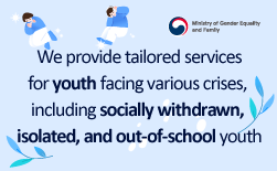 (Ministry of Gender Equality and Family logo) We provide tailored services for youth facing various crises, including  socially withdrawn, isolated, and out-of-school youth –Policy Series on Support for High-Risk Youth, Part 3–GUbUNWe support the growth and self-reliance of out-of-school youth. ∙ By identifying the characteristics and needs of out-of-school youth, we provide individualized services such as counseling, education, health checkups, job-shadowing experiences, and employment support. ∙ We assist their self-reliance and employment by offering customized job training, work-experience opportunities, and employment referrals. Eligibility: Youth aged 9–24 and their guardians How to Apply: ① Direct Visit a nearby Youth Counseling & Welfare Center ② Apply via Youth Helpline 1388 ③ Apply online at https://www.1388.go.kr (Youth 1388 → Service Application → Nearby Facilities)GUbUNWe support socially withdrawn and isolated youth in restoring healthy daily routines. ∙ Through the One-Stop Package Support Program for socially withdrawn and isolated youth, we provide one-on-one tailored services ranging from early identification and home-visit counseling to recovery and healing activities, academic support, and follow-up care. Eligibility: Socially withdrawn and isolated youth aged 9–24 <with a focus on ages 9–18> How to Apply: Apply via Youth Helpline 1388GUbUNSuccessful Case of Supporting a Socially Withdrawn Youth (PASS) → After leaving school, youth A spent about a year isolated from society, struggling with depression and anxiety. With support from the local government, A was connected to the local Out-of-School Youth Support Center (Dream-Dream Center). Receiving tailored support—through ongoing counseling and participation in the center’s various programs—A gradually regained a sense of vitality. A hoped to take the High School Equivalency Exam and passed it through the Dream-Dream mentoring program. A’s parents said that thanks to the counselors at the center, their child, who had stayed inside the room all the time, gained the courage to step out into the world, and that they themselves were able to grow alongside their child by participating in counseling and parent-education programs. They expressed their gratitude to the Out-of-School Youth Support Center (Dream-Dream Center).