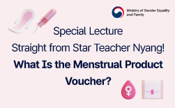 Special LectureㅣStraight from Star Teacher Nyang! What Is the Menstrual Product Voucher?ㅣWhat Is the Menstrual Product Voucher?ㅣA government subsidy that helps vulnerable female adolescents purchase menstrual products (KRW 168,000 per year).ㅣEligibilityㅣFemale adolescents aged 9–24 from households receiving livelihood, medical, housing, or education benefits, households classified as the legally designated near-poverty households eligible for single-parent family support.GUbUN2026 Key Point!ㅣKRW 14,000 per month is provided for menstrual product purchases, and applicants receive the full annual support amount of KRW 168,000 regardless of when they apply during the year.ㅣThe voucher must be used by December 31 of the applicable year, and any remaining balance will expire in full on January 1 of the following year.GUbUNHow to ApplyㅣApplications may be submitted by visiting a nearby eup/myeon/dong Administrative Welfare Center or through the Bokjiro website (www.bokjiro.go.kr) or the Bokjiro mobile app.ㅣ※ Applicants may also apply simultaneously for the National Happiness Card, which is required to use the voucher.ㅣHow to UseㅣAfter receiving the National Happiness Card → Purchase menstrual products at participating retailers that accept the voucher (use the National Happiness Card for payment).GUbUNParticipating Retailersㅣ※ Daiso offline stores are available for BC Card, Shinhan Card, and KB Kookmin Card users. Support for other card issuers (Samsung Card and Lotte Card) will be added later.GUbUNThere’s just one thing your teacher wants to say!ㅣI hope you don’t miss out on the support you deserve.ㅣThat’s all for today. Meow~