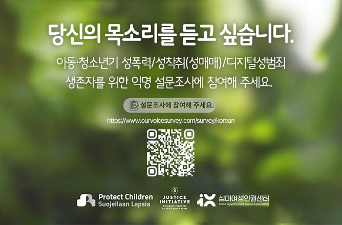 당신의 목소리를 듣고 싶습니다. 아동.청소년기 성폭력/성착취(성매매)/디지털성범죄 생존자를 위한 익명 설문조사에 참여해주세요. 설문조사에 참여하기(QR)Protect Children Suojellaan Lapsia 십대여성인권센터 Stand Against Child Sexual Exploitation
