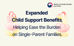 (Ministry of Gender Equality and Family) The Path to Recovery and Leap Forward a Year for Everyone Great Transformation Created by the PeopleㅣImplementation of the Child Support Advance Payment System (July 2025 – April 2026, 10,499 beneficiaries) ㅣExpansion of eligibility  for child support benefits (median income threshold: 63% → 65%)ㅣIncreased allowances for unmarried, grandparent-headed, and young single-parent families (KRW 280,000 → KRW 330,000 per month)Expanded child support benefits, helping ease the burden on single-parent families.