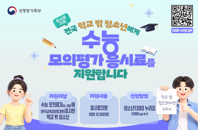 (성평등가족부) 응시료지원ㅣ전국 학교 밖 청소년에게 수능 모의평가 응시료를 지원합니다ㅣ지원대상 (6,9월)수능 모의평가에 (한국교육과정평가원)응시한 학교 밖 청소년ㅣ지원내용 응시료지원(회당 12,000원)ㅣ신청방법 청소년1388누리집 (1388.go.kr) 학교 밖 청소년이라면 누구나