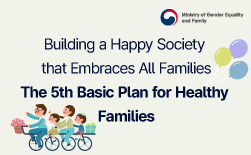 (Ministry of Gender Equality and Family) Building a Happy Society that Embraces All FamiliesㅣThe 5th Basic Plan for Healthy FamiliesㅣBuilding an Inclusive Social Foundationㅣ1 Strengthening Inclusive Support for All Families · Providing prompt support for vulnerable families in policy blind spots (underserved/overlooked groups) · Providing tailored services for isolated and reclusive youth and young adults based on life-cycle characteristics · Strengthening and expanding access to information on family relationship educationㅣ2 Improving Systems and Expanding Support to Reflect Changing Family Structures · Promoting the reform of laws and systems related to diverse families · Strengthening service support for single-person households and families with immigrant backgroundsㅣ3 Supporting the Development of a Democratic and Equal Family CultureㅣStrengthening Basic Livelihood Security1 Expanding Support for the Economic Self-Reliance of Diverse Families · Easing the economic burden on families raising children and expanding care service supportㅣ2 Responding to Domestic Violence and Protecting Victims · Reforming laws and systems to address violence in intimate relationships · Strengthening protection and support services for domestic violence victimsㅣ3 Creating Spaces for Family Communication and LeisureㅣExpanding Social Careㅣ1 Strengthening Community-Based Care and Improving Its Quality · Expanding the "Ondongne (Whole Neighborhood)“ Elementary Care and Education Model · Strengthening the social responsibility for childcare through expanded government supportㅣ · Supporting families in welfare blind spots, including those with borderline intellectual functioning · Providing emotional and care support for families in crisis, such as those affected by social disastersㅣ3 Strengthening Support for Caregivers and Improving Public Awareness · Promoting greater recognition of the social value of care workㅣStrengthening the Balance of Work, Life, and Familyㅣ1 Building Gender-Equal Workplaces · Introducing the "Employment Equality Disclosure System" and expanding services to prevent career interruptions · Supporting the creation of an inclusive organizational cultureㅣ2 Establishing a Foundation for a Family-Friendly Social Environment · Expanding family-friendly certification · Creating community-based family-friendly environmentsㅣ3 Expanding Workplaces Where Work, Life, and Family Coexist · Supporting reductions in actual working hours and promoting flexible work arrangements · Supporting greater paternal involvement in childcare