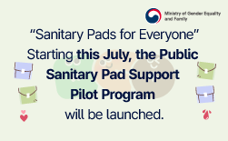 (Ministry of Gender Equality and Family) “Sanitary Pads for Everyone” Starting this July, the Public Sanitary Pad Support Pilot Program will be launched.ㅣAnyone who needs them can use them free of charge at nearby public facilities.ㅣ1 Who can use it, and how?ㅣAnyone in need can take one pack (containing two medium-size pads) from the dispenser.ㅣ2 Where are the sanitary pad dispensers installed?ㅣMajor public facilities in the 12 pilot regionsㅣ*Seoul (Gwangjin-gu, Eunpyeong-gu), Gyeonggi-do (Gwangmyeong-si, Suwon-si), Chungcheongnam-do (Seocheon-gun), Daejeon (Jung-gu), Jeollabuk-do (Jeongeup-si), Jeollanam-do (Mokpo-si), Gwangju (Buk-gu), Gyeongsangbuk-do (Gumi-si), Gyeongsangnam-do (Geochang-gun), Jeju (Jeju-si) *Detailed installation locations will be available from July onward on the Ministry of Gender Equality and Family website under Policy Information > Public Sanitary Pad Support Program.