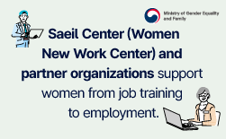 (Ministry of Gender Equality and Family) Saeil Center (Women New Work Center) and partner organizations support women from job training to employment.ㅣ(Customized Job Training) (Employment & Entrepreneurship Support, Including Internship Placement)ㅣSaeil Saeil CenterGUbUN(Ministry of Gender Equality and Family) Twenty-five Training Institutions Helping Women Take Flight Turning Womens Potential into New Opportunities!ㅣSince the 2021 pilot launch, 25 training institutions from 10 government ministries have joined.ㅣOver 50% of training institutions wer linked with Saeil CentersㅣTraining InstitutionsㅣSaeil Saeil CenterGUbUN(Ministry of Gender Equality and Family)ㅣCustomized Job Training to Restart Your Career Professional Training Programs Tailored by Government MinistryㅣMinistry of Culture, Sports and TourismㅣTourism Employment Program for Mid-career Adults (Korea Tourism Organization)ㅣArts Sponsorship Personnel Training Program (Arts Council Korea)ㅣMinistry of Climate, Energy and EnvironmentㅣWater Industry Professional Training Program (Korea Water and Wastewater Works Association)ㅣChemical Safety Management Training Program (Korea Environmental Conservation Institute)ㅣGreenhouse Gas Management Training Program (Korea Environment Corporation)ㅣPublic Procurement ServiceㅣGlobal Marketing Internship Training (Government Procurement Advancement Institute)ㅣMinistry of Science and ICTㅣWomen in Science, Engineering and Technology (WISET) AcademyㅣMinistry of Trade, Industry and ResourcesㅣSemiconductor Academy Program (Korea Semiconductor Industry Association)ㅣMinistry of Employment and LaborㅣPolytech Womens Reemployment Training (Korea Polytechnics)ㅣKoream Intellectual Property OfficeㅣIP Startup Zone Training (Korea Invention Promotion Association)ㅣMinistry of Agriculture, Food and Rural AffairsㅣPractical Food Industry Training (Korea Food Cluster Promotion Agency)ㅣKorea Forest ServiceㅣForest Specialist Training Program (Forest Interpreters’ Association)ㅣMinistry of Health and WelfareㅣKorean NIBRT Program for Pharmaceutical Industry Development (Yonsei University)GUbUN(Ministry of Gender Equality and Family) Employment Support 1: Saeil Internship PlacementㅣEmployers! Take Advantage of the Saeil Internship Program!ㅣHow It Works : Trainee (Submit a Job Application) -> Complete the Training ProgramㅣEmployer -> Apply to Join the Saeil Internship ProgramㅣTrainee–Employer Matching & Hiring -> Employer: Up to KRW 4 million | Trainee: KRW 600,000ㅣCategoryㅣInternship Hiring Subsidyㅣ(3-month internship period)ㅣEmployment Retention Incentive (after conversion to regular employment)ㅣTotal Support per Intern: Up to KRW 4.6 millionㅣ1 monthㅣ2 monthsㅣ3 monthsㅣ6 monthsㅣ12 monthsㅣEmployerㅣIndividualㅣFor inquiries: Career Continuity Support Division, Ministry of Gender Equality and Family Tel. +82 2-2100-6645GUbUN(Ministry of Gender Equality and Family) Employment Support 2: Skills Development & Job PlacementㅣYour Path to EmploymentㅣStarts with the Saeil CenterㅣNeed Additional Training? The Saeil Center Connects You with Its Own Vocational Training ProgramsㅣCustomized Job Matching for Employers and Job SeekersGUbUN(Ministry of Gender Equality and Family) With the Saeil Center, Worries regarding Job Search Are Over!ㅣWe Connect Talented Women with the Right Employers!ㅣJob SeekersㅣEmployers
