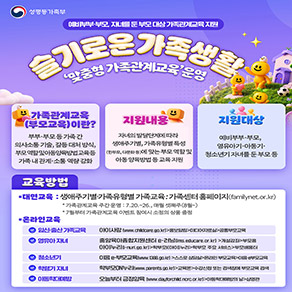 성평등가족부 예비부부·부모, 자녀를 둔 부모대상가족관계교육지원 슬기로운 가족 생활 '맞춤형 가족관계교육'운영  가족관계교육(부모교육)이란? 부부·부모등가족간 의사소통 기술, 갈등 대처 방식, 부모역할및아동양육방법교육등 가족관계·소통역량강화  지원내용 자녀의 발달단계에 따라 생애주기별, 가족유형별 특성 (한부모, 다문화 등)에 맞는부모역할 및 아동양육방법등교육지원  지원대상 예비부부·부모, 영유아·아동기· 청소년기 자녀를 둔 부모 등 교육방법 @ 대면교육 : 생애주기별·가족유형별 가족교육: 가족센터 홈페이지(familynet.or.kr)  *가족관계교육주간운영 : 7.20.~26., 매월 셋째주(8월~) * 7월부터 가족관계교육 이벤트 참여시 소정의 상품 증정 @ 온라인교육 *임신·출산가족교육 아이사랑(www.childcare.go.kr)>홍보알림>미디어자료실>공통부모교육  *영유아 자녀 중앙육아종합지원센터 e-러닝[Ims.educare.or.kr] >개설강좌>부모용  아이누리(i-nuri.go.kr)>학부모i[아이]누리>학부모 주요 서비스>부모배움터 *청소년기 이음 e-부모교육(www.1388.go.kr) >스스로 상담실>온라인 부모교육>이음부모교육 *학령기 자녀 학부모ON누리(www.parents.go.kr)>교육온>수강신청 또는 검색창에 부모교육 검색 *아동학대예방 오늘부터 긍정양육 (www.dayforchild.ncrc.or.kr)>아동학대예방의 날>상영관