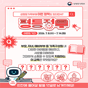 성평등가족부에 이런 정책도 있다면서? 평등정챗 이벤트 기간 2026. 7. 8.(수) ~ 7. 14.(화) 부모, 자녀, 예비부부 등 가족구성원 내 다양한 어려움을 예방하고, 서로를 이해하며 건강하게 소통할 수 있도록 지원하는 이 교육은 무엇일까요?  이벤트! 빈칸에 들어갈 말을 댓글로 남겨주세요!