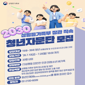 성평등가족부 성평등가족부 장관 직속 2030 청년자문단 모집 모집대상 19세~39세 청년 (성별균형 및 수도권 비수도권 균형 고려) 모집기간 26.7.10(금) ~ 7.20(월) 18:00 까지 모집인원 20명 내외 모집분야 (1)성평등 (2)안전·인권 (3)청소년 (4)가족 주요역할  성평등가족부 정책 모니터링 및 제언 청년정책 관련 장관 행보 및 대국민 소통 자문 부처 청년공존·공감위원회와의 협력을 통한 청년 정책 발굴 등 모집 방법 청년인재DB(www.2030db.go.kr)를 통해 온라인 접수 문의처 02-2100-6009