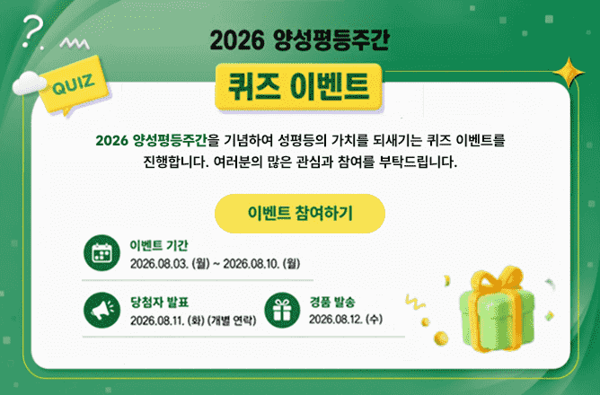 2026 양성평등주간 퀴즈 이벤트 QUIZㅣ2026 양성평등주간을 기념하여 성평등의 가치를 되새기는 퀴즈 이벤트를 진행합니다. 이벤트 참여하기ㅣ이벤트 기간 2026.08.03(월)~2026.08.10.(월)ㅣ당첨자 발표 2026.08.11.(화)(개별연락)ㅣ경품 발송 2026.08.12.(수)