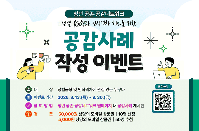 (성평등가족부) 한국양성평등교육진흥원ㅣ청년 공존.공감네트워크 성별 불균형과 인식격차 해소를 위한 공감사례 작성 이벤트ㅣ대 상 성별균형 및 인식격차에 관심 있는 누구나ㅣ이벤트 기간 2026.8.13(목) ~ 9.30.(금)ㅣ참여방법 청년 공존.공감네트워크 웹페이지 내 공감사례 게시판ㅣ경 품 50,000원 상당의 모바일 상품권ㅣ10명 선정ㅣ5,000원 상당의 모바일 상품권ㅣ50명 추첨