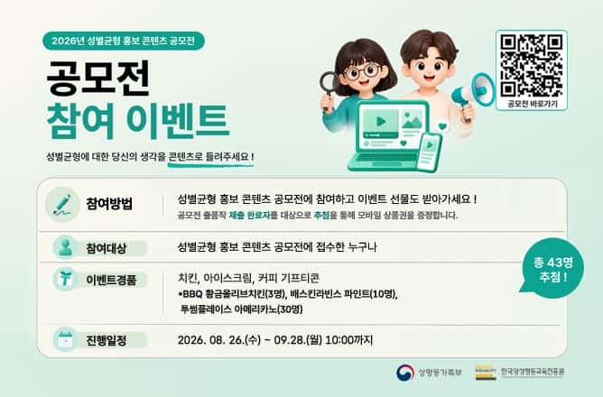 (2026년 성별균형 홍보 콘텐츠 공모전) 공모전 참여 이벤트ㅣ성별균형에 대한 당신의 생각을 콘텐츠로 들려주세요!ㅣ(QR)공모전 바로가기 2026년 성별균형 홍보 콘텐츠 공모전 바로가기 QRㅣ참여방법 성별균형 홍보 콘텐츠 공모전에 참여하고 이벤트 선물도 받아가세요 ! 공모전 출품작 제출 완료자를 대상으로 추첨을 통해 모바일 상품권을 증정합니다.ㅣ참여대상 성별균형 홍보 콘텐츠 공모전에 접수한 누구나ㅣ참여 이벤트 경품ㅣBBQ 황금올리브치킨 기프티콘 3명ㅣ베스킨라빈스 파인트 기프티콘 10명ㅣ투썸플레이스 아메리카노 기프티콘 30명ㅣ총 43명 추첨!ㅣ진행일정 2026. 08. 26.(수) ~ 09. 28.(월) 10:00까지ㅣ