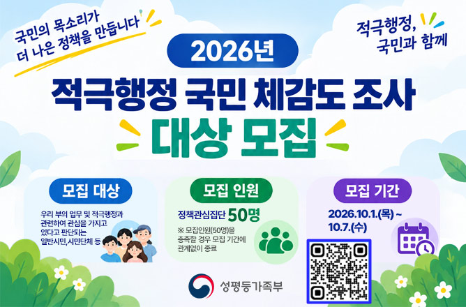 국민의 목소리가 더 나은 정책을 만듭니다ㅣ적극행정, 국민과 함께ㅣ2026년 적극행정 국민 체감도 조사 대상 모집ㅣ모집 대상 우리 부의 업무 및 적극행정과 관련하여 관심을 가지고 있다고 판단되는 일반시민,시민단체 등ㅣ모집 인원 정책 관심집단 50명ㅣ모집인원(50명)을 충족할 경우 모집 기간에 관계없이 종료ㅣ모집 기간 2026.10.1.(목)~10.7.(수) ㅣ(QR)적극행정 설문조사 네이버 폼 이동ㅣ(성평등가족부)