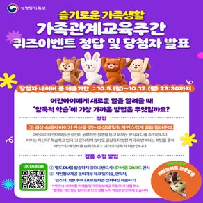 성평등가족부 슬기로운 가족생활 가족관계교육주간 퀴즈이벤트 정답 및 당첨자 발표 당첨자 네이버폼 제출기한 : 10.5.(월)~10.12.(월) 23:30까지  어린아이에게 새로운 말을 알려줄 때 '암묵적 학습'에 가장 가까운 방법은 무엇일까요? 정답 : 3 일상 속에서 아이가 관심을 갖는 대상에 맞춰 자연스럽게 말을 들려준다. 어린아이의 언어학습은 성인이 공부하듯 설명을 듣고 외우는 방식과 다를 수 있습니다.  아이는 자신이 학습하고 있다고 인식하지 않아도 일상의 다양한 자극과반복되는 패턴을 통해 자연스럽게 정보를 습득합니다.  이것이 암묵적 학습입니다.  경품 수령 방법 1 별도 DM을 발송하지 않으니 반드시 네이버폼QR코드 인식 2 개인정보제공 동의여부 체크 및 이름, 연락처, 인스타그램 아이디 프로필 화면 캡처 사진 제출하기 *기한내 네이버폼 미제출 및 개인정보제공 미동의 시 당첨 취소 *잘못된 개인정보 입력으로 인한 경품 누락책임은 본인에게 있습니다