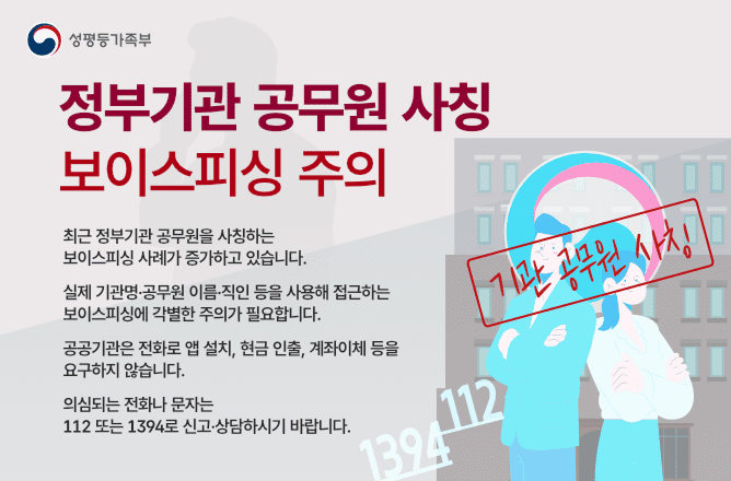 (성평등가족부) 정부기관 공무원 사칭 보이스피싱 주의ㅣ최근 정부기관 공무원을 사칭하여 연락을 유도하는 보이스피싱 사례가 증가하고 있습니다. 실제 기관명,공무원 이름.직인 등을 사용해 접근하는 보이스피싱에 각별한 주의가 필요합니다. 공공기관은 전화로 앱 설치, 현금 인출, 계좌이체 등을 요구하지 않습니다. 의심되는 전화나 문자는 112 또는 1394로 신고.상담하시기 바랍니다.ㅣ기관 공무원 사칭