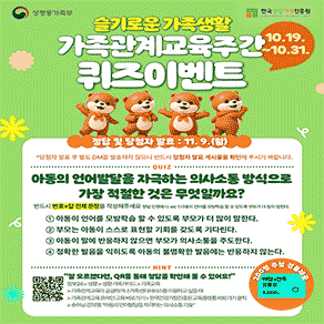 성평등가족부 한국건강가정진흥원  슬기로운 가족생활 가족관계교육주간 퀴즈이벤트 10.19. ~10.31.  정답 및 당첨자 발표 : 11. 9.(월) *당첨자 발표 후 별도 DM을 발송하지 않으니 반드시 당첨자 발표 게시물을 확인해 주시기 바랍니다.  QUIZ 아동의 언어발달을 자극하는 의사소통 방식으로 가장 적절한 것은 무엇일까요? 반드시 번호+답 전체 문장을 작성해주세요 정답) 인정예시: ex) 1. 아동이 언어를 모방학습할 수 있도록 부모가 더 많이 말한다.  1 아동이 언어를 모방학습 할 수 있도록 부모가 더 많이 말한다. 2 부모는 아동이 스스로 표현할 기회를 갖도록 기다린다. 3 아동이 말에 반응하지 않으면 부모가 의사소통을 주도한다. 4 정확한 발음을 익히도록 아동의 불명확한 발음에는 반응하지 않는다.  HINT "잘 모르겠다면, QR를 통해 정답을 확인해 볼 수 있어요!” 정부24>생활>생활·가족가이드>가족교육 >가족관계교육이 궁금하거나 가족센터서비스를 이용하고싶을때 >가족관계교육온라인교육바로가기>한국건강가정진흥원교육플랫폼바로가기클릭 >숏러닝강의명:"아동의 언어발달을 자극하는의사소통기술"
